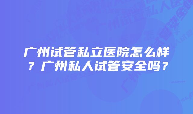 广州试管私立医院怎么样？广州私人试管安全吗？