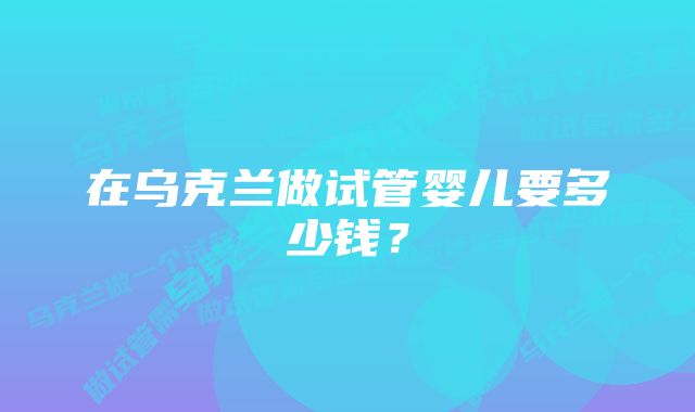 在乌克兰做试管婴儿要多少钱？