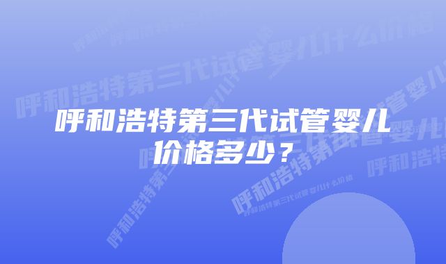 呼和浩特第三代试管婴儿价格多少？