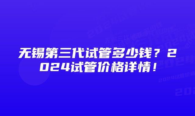 无锡第三代试管多少钱？2024试管价格详情！