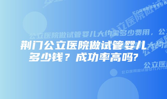 荆门公立医院做试管婴儿多少钱？成功率高吗?