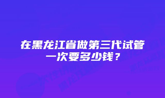 在黑龙江省做第三代试管一次要多少钱？