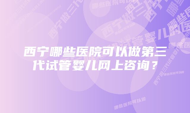 西宁哪些医院可以做第三代试管婴儿网上咨询？