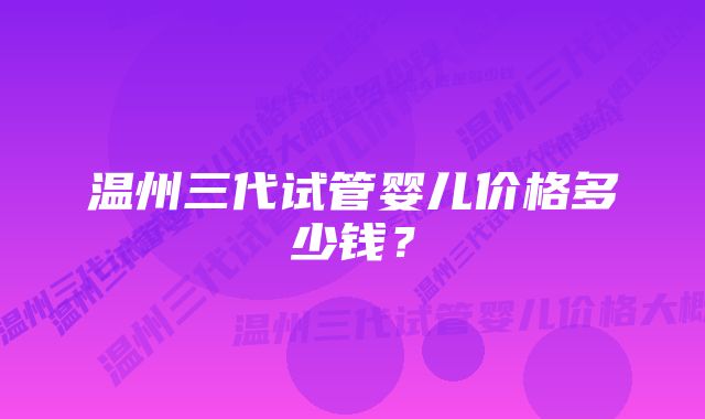 温州三代试管婴儿价格多少钱？