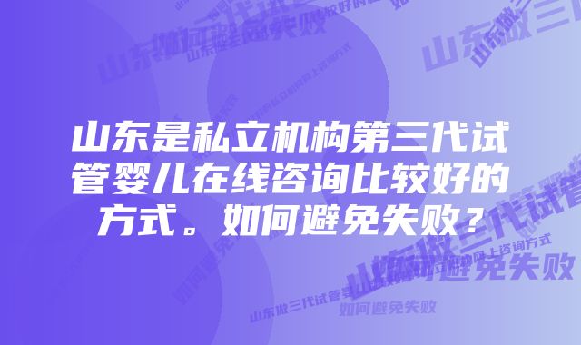 山东是私立机构第三代试管婴儿在线咨询比较好的方式。如何避免失败？