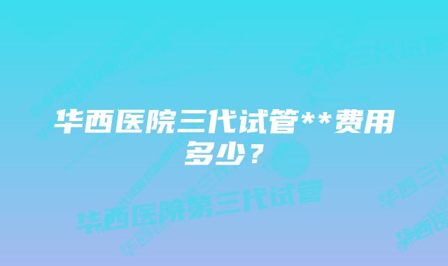 华西医院三代试管**费用多少？