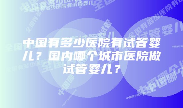 中国有多少医院有试管婴儿？国内哪个城市医院做试管婴儿？