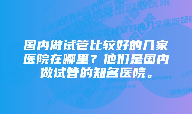 国内做试管比较好的几家医院在哪里？他们是国内做试管的知名医院。