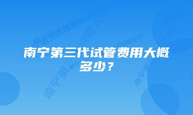 南宁第三代试管费用大概多少？