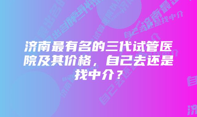 济南最有名的三代试管医院及其价格，自己去还是找中介？