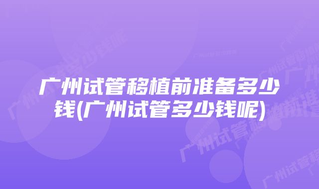 广州试管移植前准备多少钱(广州试管多少钱呢)