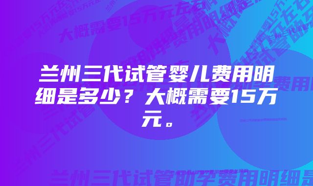 兰州三代试管婴儿费用明细是多少？大概需要15万元。