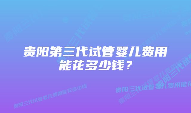 贵阳第三代试管婴儿费用能花多少钱？