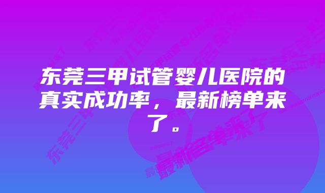 东莞三甲试管婴儿医院的真实成功率，最新榜单来了。