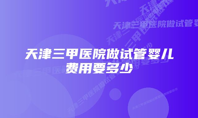 天津三甲医院做试管婴儿费用要多少