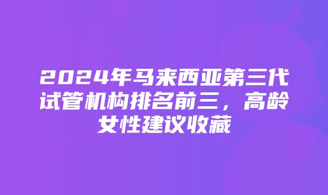 2024年马来西亚第三代试管机构排名前三，高龄女性建议收藏