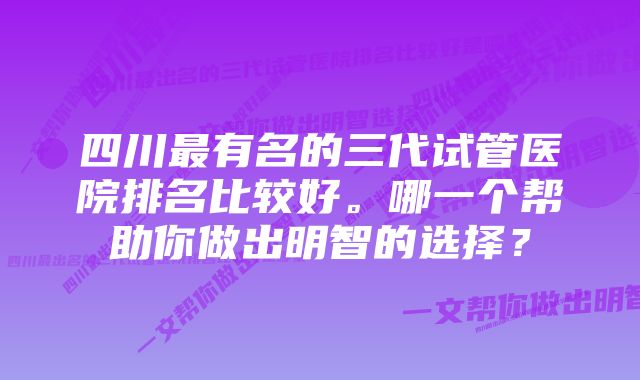 四川最有名的三代试管医院排名比较好。哪一个帮助你做出明智的选择？