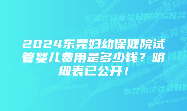 2024东莞妇幼保健院试管婴儿费用是多少钱？明细表已公开！