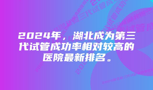 2024年，湖北成为第三代试管成功率相对较高的医院最新排名。