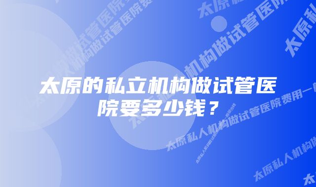 太原的私立机构做试管医院要多少钱？