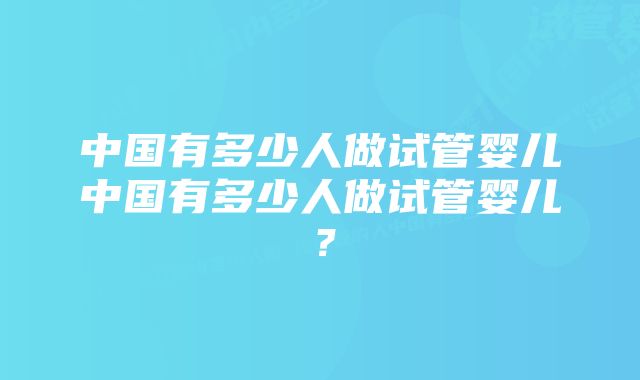 中国有多少人做试管婴儿中国有多少人做试管婴儿？