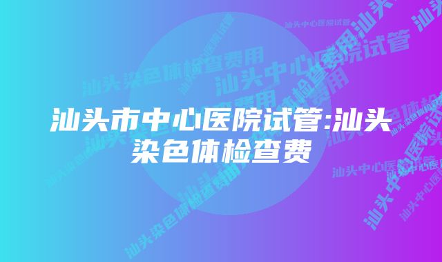 汕头市中心医院试管:汕头染色体检查费