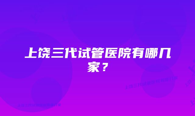 上饶三代试管医院有哪几家？