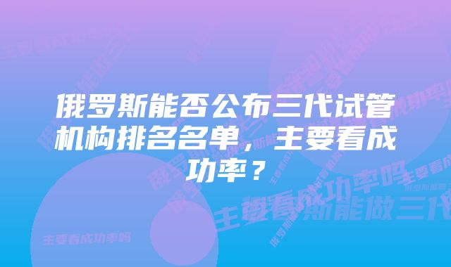 俄罗斯能否公布三代试管机构排名名单，主要看成功率？