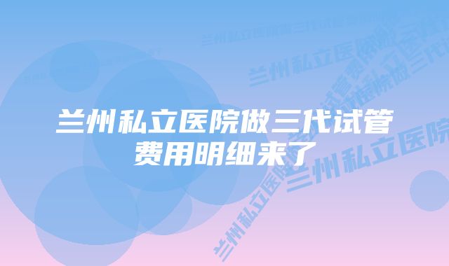 兰州私立医院做三代试管费用明细来了