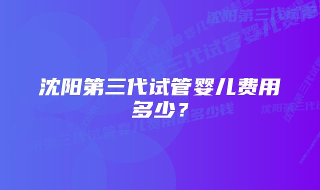 沈阳第三代试管婴儿费用多少？