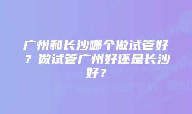 广州和长沙哪个做试管好？做试管广州好还是长沙好？