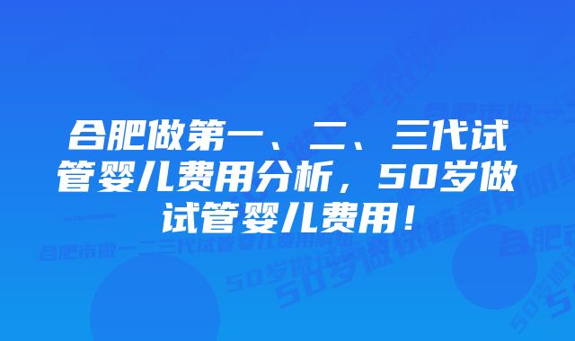 合肥做第一、二、三代试管婴儿费用分析，50岁做试管婴儿费用！