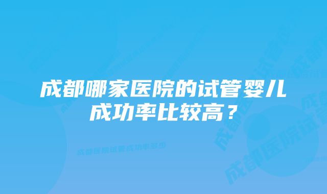 成都哪家医院的试管婴儿成功率比较高？