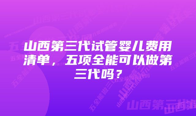 山西第三代试管婴儿费用清单，五项全能可以做第三代吗？