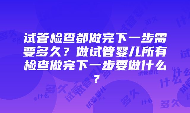 试管检查都做完下一步需要多久？做试管婴儿所有检查做完下一步要做什么？