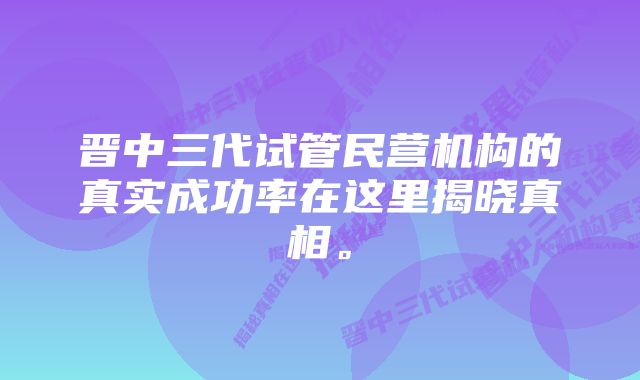 晋中三代试管民营机构的真实成功率在这里揭晓真相。