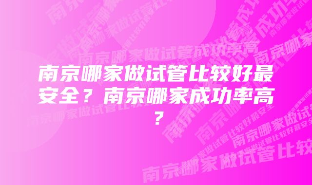 南京哪家做试管比较好最安全？南京哪家成功率高？