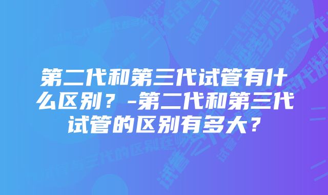 第二代和第三代试管有什么区别？-第二代和第三代试管的区别有多大？