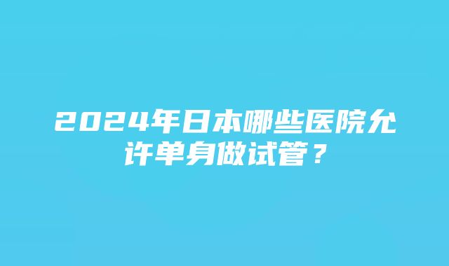 2024年日本哪些医院允许单身做试管？