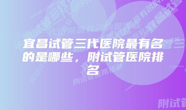 宜昌试管三代医院最有名的是哪些，附试管医院排名