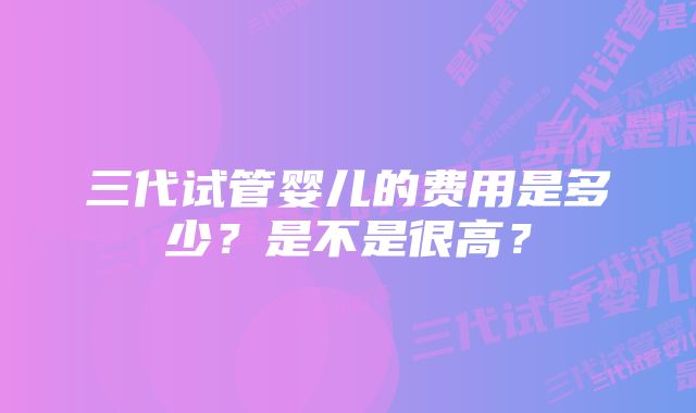 三代试管婴儿的费用是多少？是不是很高？