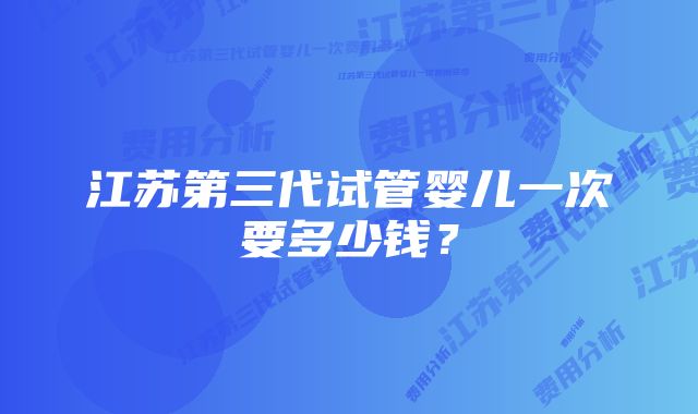 江苏第三代试管婴儿一次要多少钱？