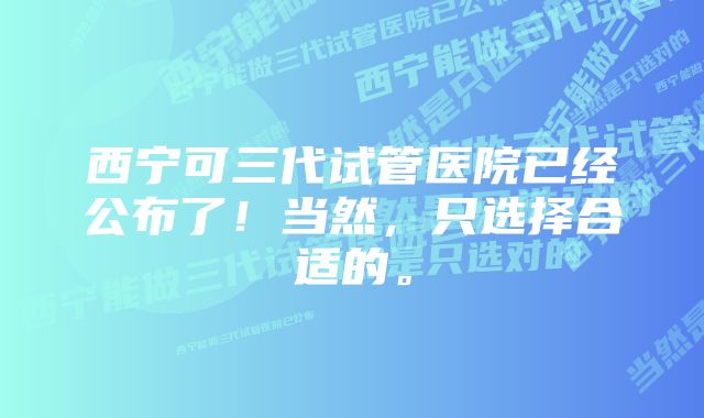 西宁可三代试管医院已经公布了！当然，只选择合适的。