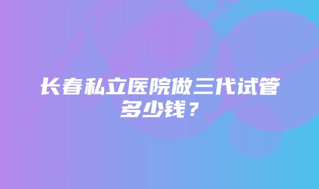 长春私立医院做三代试管多少钱？