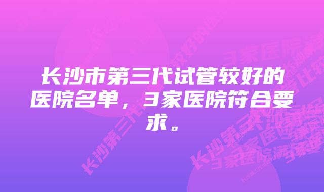 长沙市第三代试管较好的医院名单，3家医院符合要求。