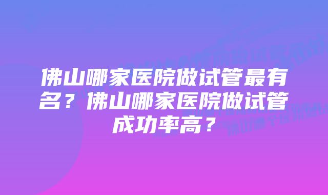 佛山哪家医院做试管最有名？佛山哪家医院做试管成功率高？