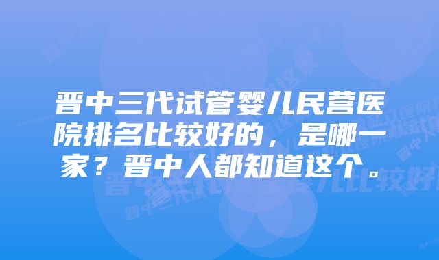 晋中三代试管婴儿民营医院排名比较好的，是哪一家？晋中人都知道这个。