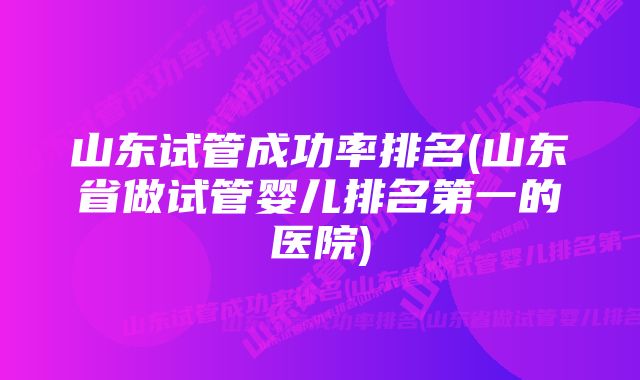 山东试管成功率排名(山东省做试管婴儿排名第一的医院)