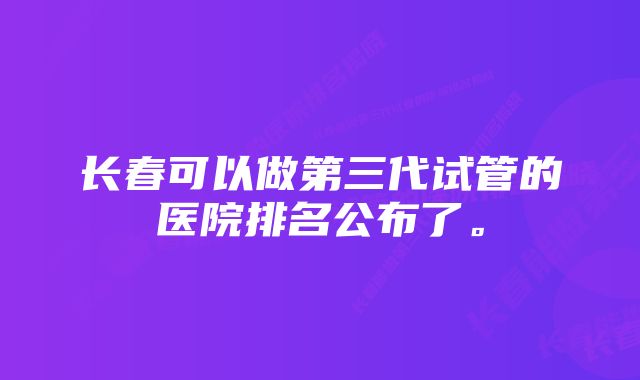 长春可以做第三代试管的医院排名公布了。