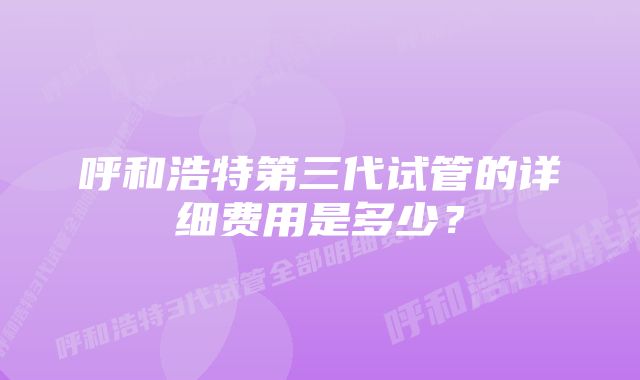 呼和浩特第三代试管的详细费用是多少？